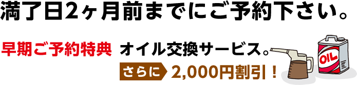 満了日2ヶ月前までにご予約下さい。 早期割引特典 オイルサービス。2,000円引き！